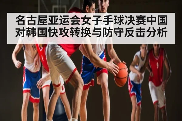 名古屋亚运会女子手球决赛中国对韩国快攻转换与防守反击分析