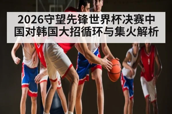 2026守望先锋世界杯决赛中国对韩国大招循环与集火解析