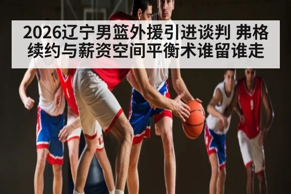2026辽宁男篮外援引进谈判 弗格续约与薪资空间平衡术谁留谁走